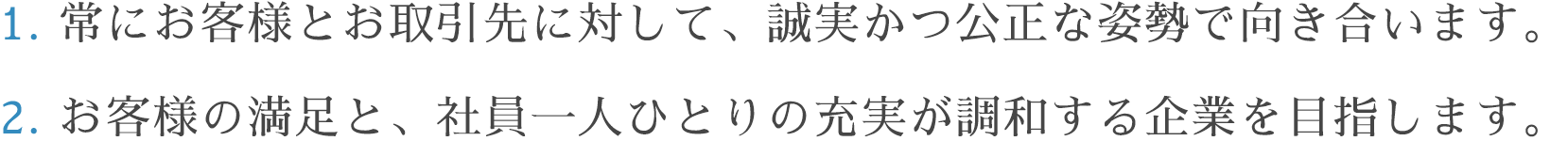 1.常にお客様とお取引先に対して、誠実かつ公正な姿勢で向き合います。 2.お客様の満足と、社員一人ひとりの充実が調和する企業を目指します。